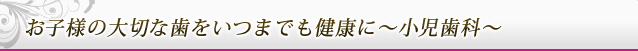 お子様の大切な歯をいつまでも健康に～小児歯科～