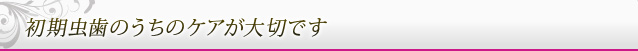 初期虫歯のうちのケアが大切です