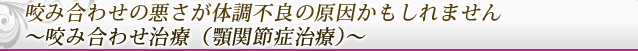 咬み合わせの悪さが体調不良の原因かもしれません ～咬み合わせ治療（顎関節症治療）～