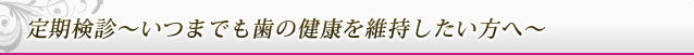 定期検診～いつまでも歯の健康を維持したい方へ～